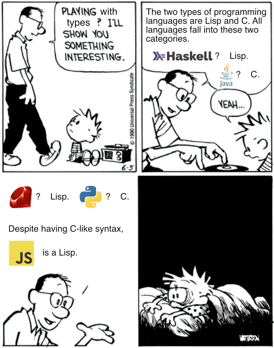Playing X? I'll Show You Something Interesting meme template. In the first panel CEichn’s dad asks “Playing with types? I’ll show you something interesting”. In the second panel he says “The two types of programming languages are Lisp and C. All languages fall into these to categories. Haskell [logo]? Lisp. Java [logo]? C.” Calvin replies “Yeah…”. In the third panel Calvin’s dad continues: “Ruby [logo]? Lisp. Python [logo]? C. Despite having C-like syntax, JavaScript [unofficial logo, annoyingly there is no real logo for this??] is a Lisp.” In the last panel Calvin is kept up by the horrors of what Brendan Eich has wrought.