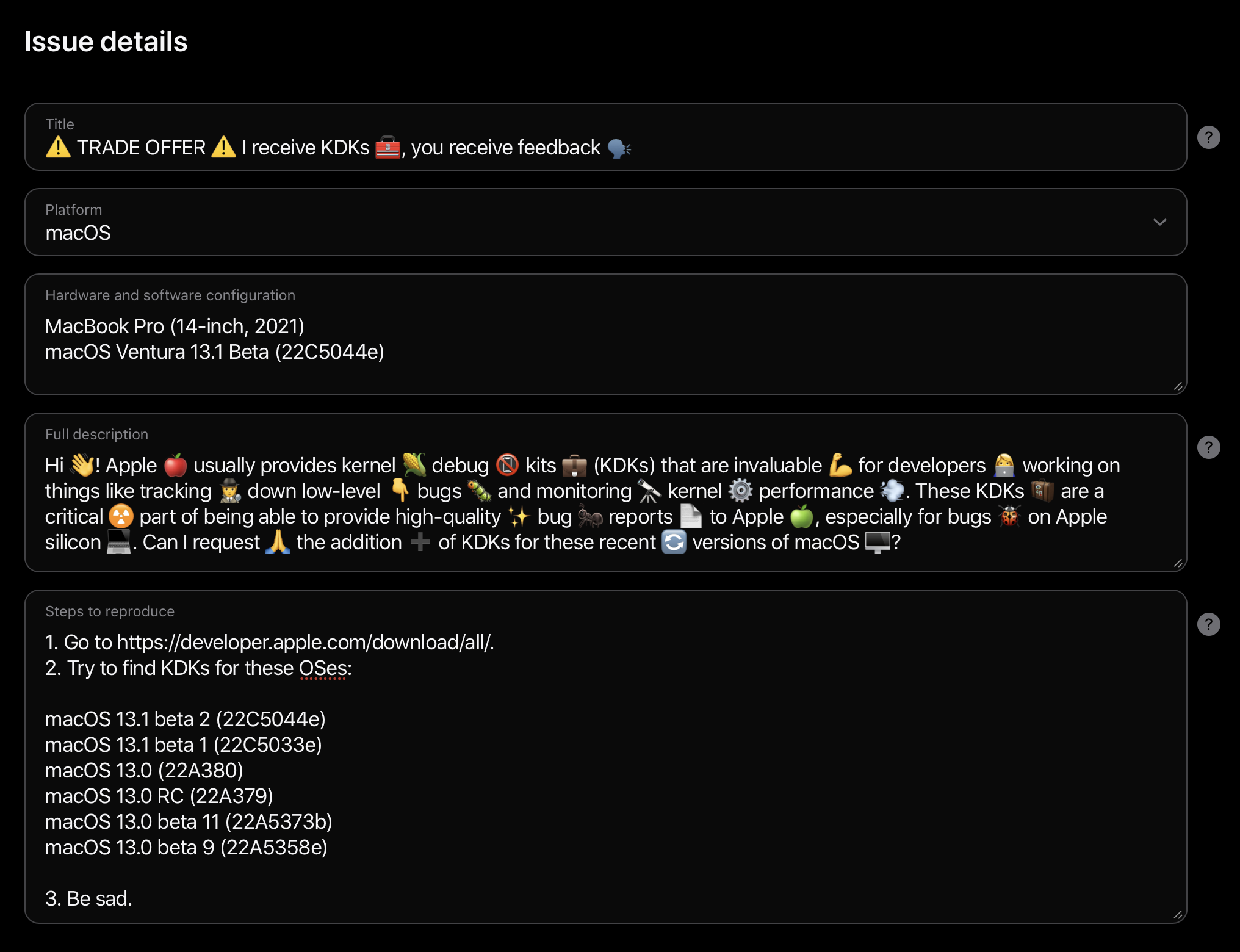 Apple TSI form to get assistance from DTS.

Title:
⚠️ TRADE OFFER ⚠️ I receive KDKs 🧰, you receive feedback 🗣️

Platform:
macOS

Harware and software configuration:
MacBook Pro (14-inch, 2021)
macOS Ventura 13.1 Beta (22C5044e)

Full description:
Hi 👋! Apple 🍎 usually provides kernel 🌽 debug 📵 kits 💼 (KDKs) that are invaluable 💪 for developers 👩‍💻 working on things like tracking 🕵️ down low-level 👇 bugs 🐛 and monitoring 🔭 kernel ⚙️ performance 💨. These KDKs 🧳 are a critical ☢️ part of being able to provide high-quality ✨ bug 🐜 reports 📄 to Apple 🍏, especially for bugs 🐞 on Apple silicon 💻. Can I request 🙏 the addition ➕ of KDKs for these recent 🔄 versions of macOS 🖥️? 

Steps to reproduce:
1. Go to https://developer.apple.com/download/all/.
2. Try to find KDKs for these OSes:

macOS 13.1 beta 2 (22C5044e)
macOS 13.1 beta 1 (22C5033e)
macOS 13.0 (22A380)
macOS 13.0 RC (22A379)
macOS 13.0 beta 11 (22A5373b)
macOS 13.0 beta 9 (22A5358e)

3. Be sad.