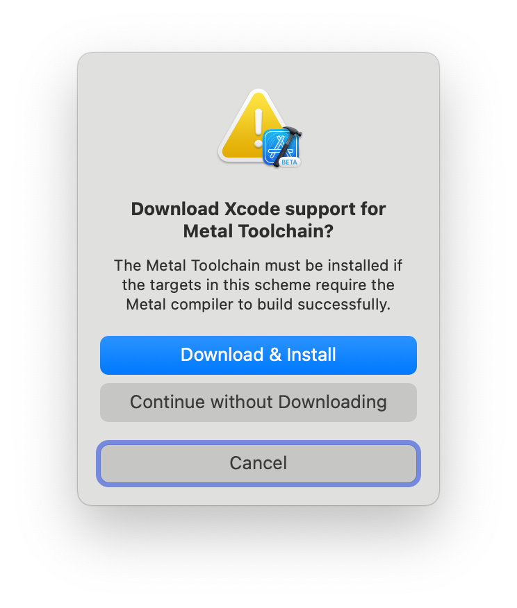 Screenshot of an alert from Xcode.

Download Xcode support for Metal Toolchain?
The Metal Toolchain must be installed if the targets in this scheme require the Metal compiler to build successfully.

[Download & Install, highlighted]
[Continue without Downloading]
[Cancel, with focus ring]